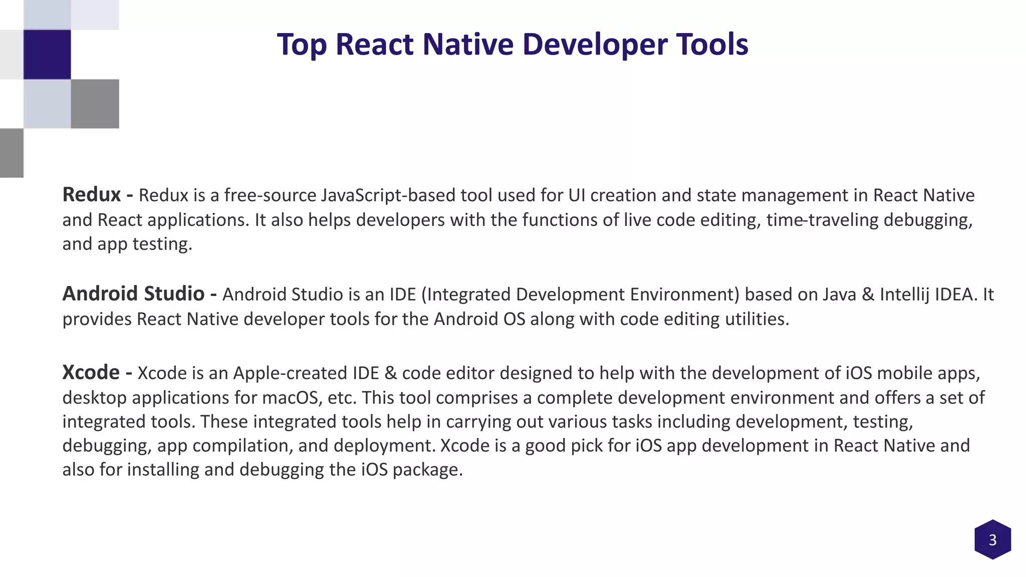 3
Top React Native Developer Tools
Redux - Redux is a free-source JavaScript-based tool used for UI creation and state management in React Native
and React applications. It also helps developers with the functions of live code editing, time-traveling debugging,
and app testing.
Android Studio - Android Studio is an IDE (Integrated Development Environment) based on Java & Intellij IDEA. It
provides React Native developer tools for the Android OS along with code editing utilities.
Xcode - Xcode is an Apple-created IDE & code editor designed to help with the development of iOS mobile apps,
desktop applications for macOS, etc. This tool comprises a complete development environment and offers a set of
integrated tools. These integrated tools help in carrying out various tasks including development, testing,
debugging, app compilation, and deployment. Xcode is a good pick for iOS app development in React Native and
also for installing and debugging the iOS package.
 