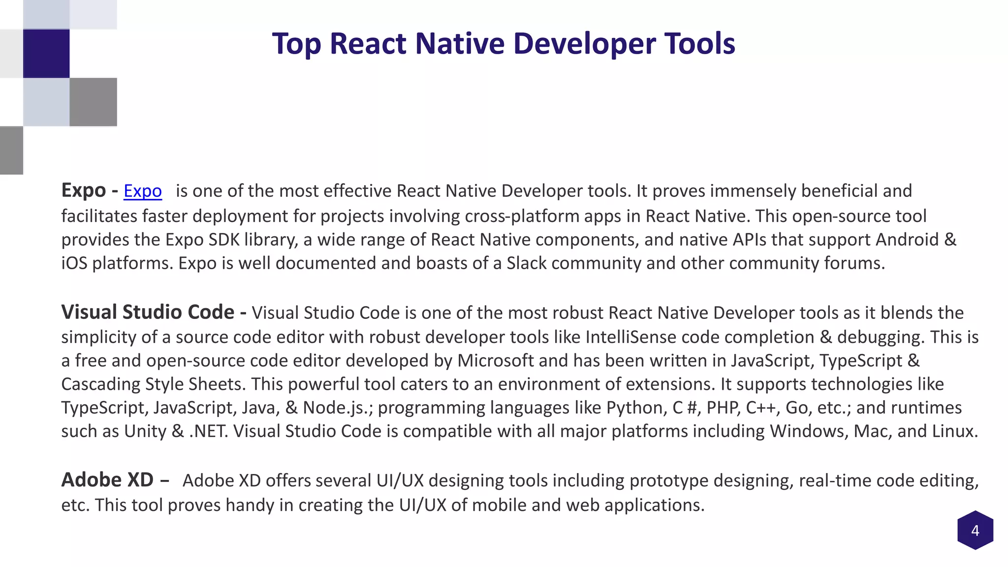 4
Top React Native Developer Tools
Expo - Expo is one of the most effective React Native Developer tools. It proves immensely beneficial and
facilitates faster deployment for projects involving cross-platform apps in React Native. This open-source tool
provides the Expo SDK library, a wide range of React Native components, and native APIs that support Android &
iOS platforms. Expo is well documented and boasts of a Slack community and other community forums.
Visual Studio Code - Visual Studio Code is one of the most robust React Native Developer tools as it blends the
simplicity of a source code editor with robust developer tools like IntelliSense code completion & debugging. This is
a free and open-source code editor developed by Microsoft and has been written in JavaScript, TypeScript &
Cascading Style Sheets. This powerful tool caters to an environment of extensions. It supports technologies like
TypeScript, JavaScript, Java, & Node.js.; programming languages like Python, C #, PHP, C++, Go, etc.; and runtimes
such as Unity & .NET. Visual Studio Code is compatible with all major platforms including Windows, Mac, and Linux.
Adobe XD - Adobe XD offers several UI/UX designing tools including prototype designing, real-time code editing,
etc. This tool proves handy in creating the UI/UX of mobile and web applications.
 