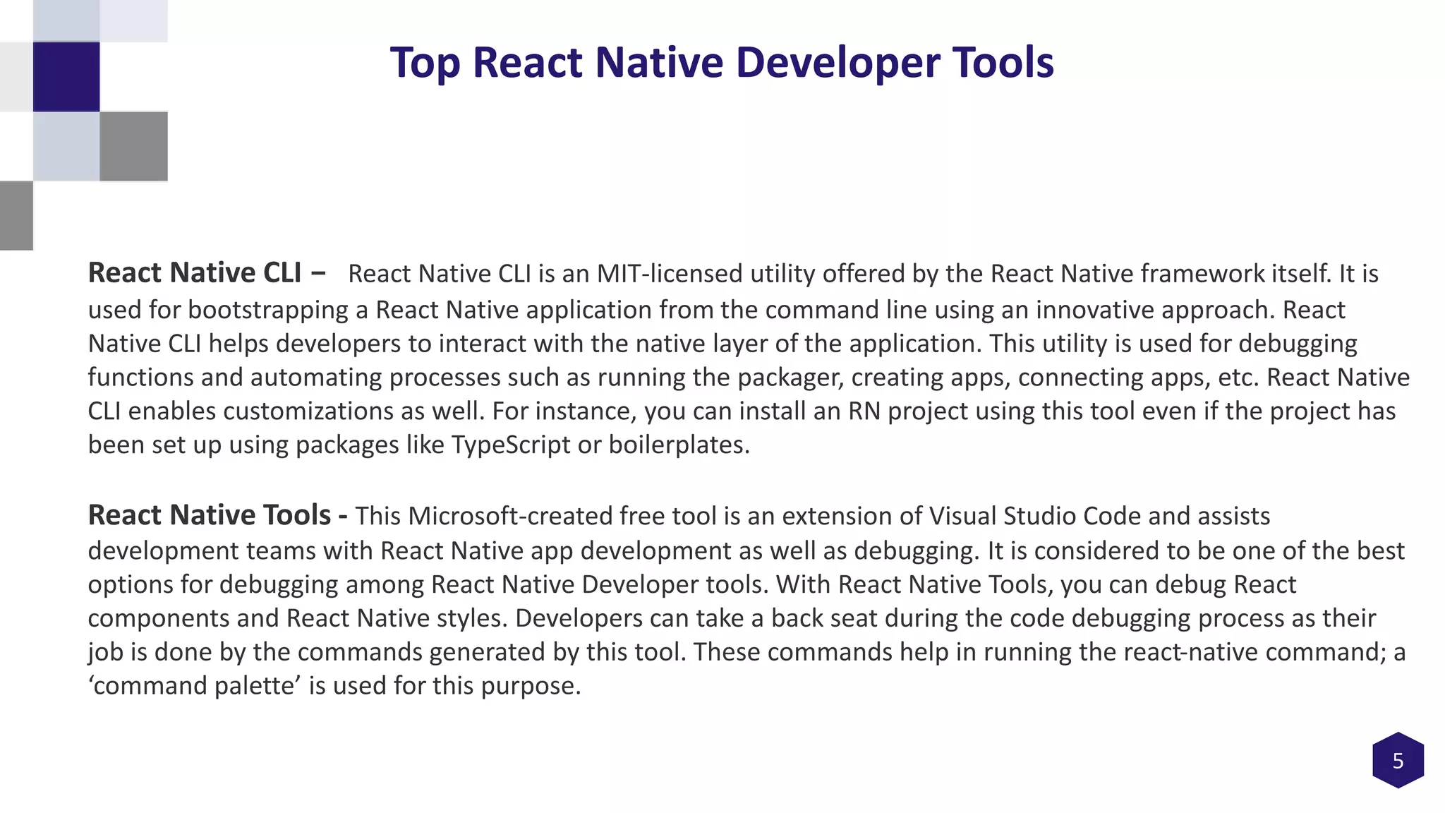 5
Top React Native Developer Tools
React Native CLI - React Native CLI is an MIT-licensed utility offered by the React Native framework itself. It is
used for bootstrapping a React Native application from the command line using an innovative approach. React
Native CLI helps developers to interact with the native layer of the application. This utility is used for debugging
functions and automating processes such as running the packager, creating apps, connecting apps, etc. React Native
CLI enables customizations as well. For instance, you can install an RN project using this tool even if the project has
been set up using packages like TypeScript or boilerplates.
React Native Tools - This Microsoft-created free tool is an extension of Visual Studio Code and assists
development teams with React Native app development as well as debugging. It is considered to be one of the best
options for debugging among React Native Developer tools. With React Native Tools, you can debug React
components and React Native styles. Developers can take a back seat during the code debugging process as their
job is done by the commands generated by this tool. These commands help in running the react-native command; a
‘command palette’ is used for this purpose.
 