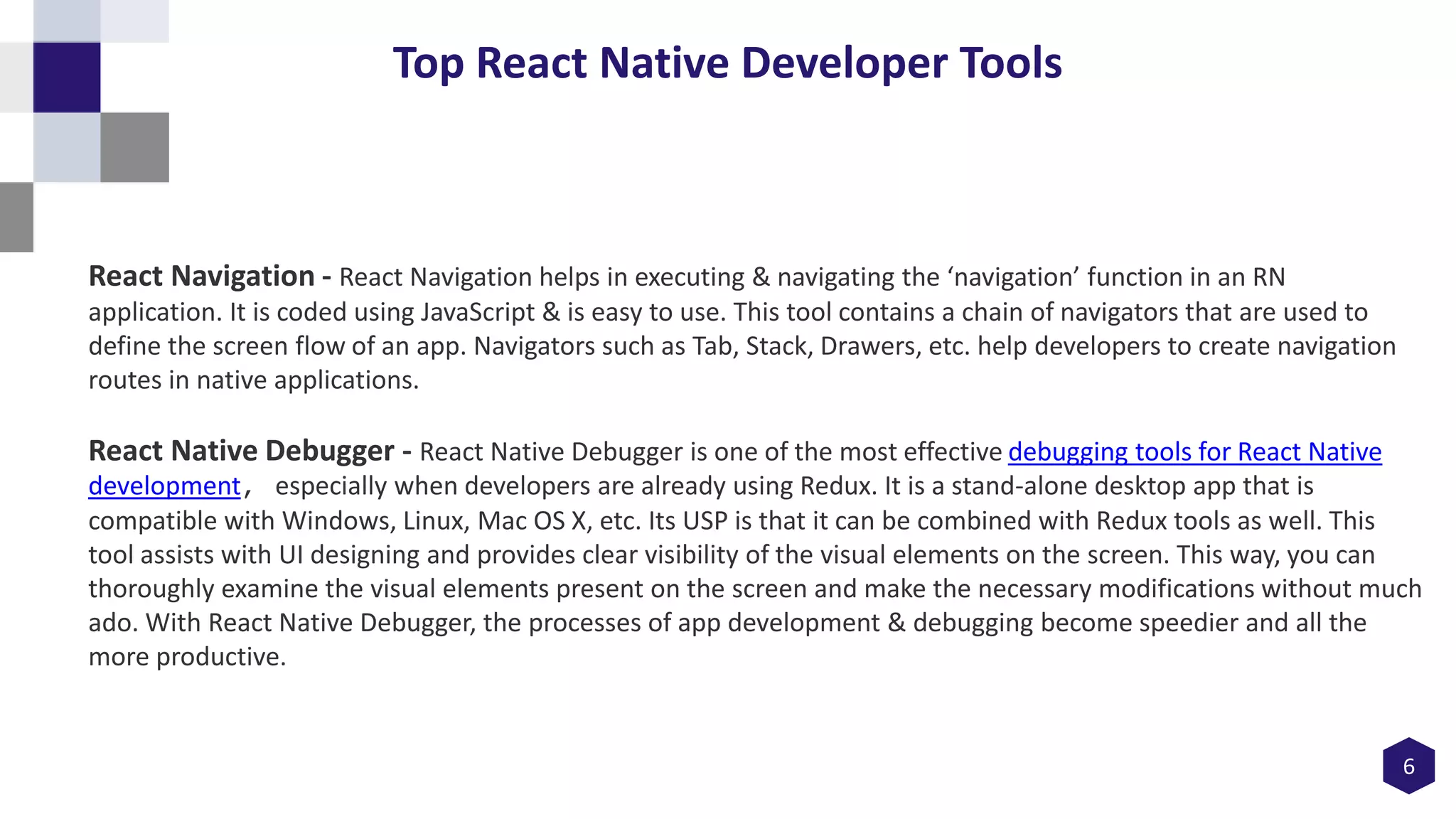 6
Top React Native Developer Tools
React Navigation - React Navigation helps in executing & navigating the ‘navigation’ function in an RN
application. It is coded using JavaScript & is easy to use. This tool contains a chain of navigators that are used to
define the screen flow of an app. Navigators such as Tab, Stack, Drawers, etc. help developers to create navigation
routes in native applications.
React Native Debugger - React Native Debugger is one of the most effective debugging tools for React Native
development, especially when developers are already using Redux. It is a stand-alone desktop app that is
compatible with Windows, Linux, Mac OS X, etc. Its USP is that it can be combined with Redux tools as well. This
tool assists with UI designing and provides clear visibility of the visual elements on the screen. This way, you can
thoroughly examine the visual elements present on the screen and make the necessary modifications without much
ado. With React Native Debugger, the processes of app development & debugging become speedier and all the
more productive.
 