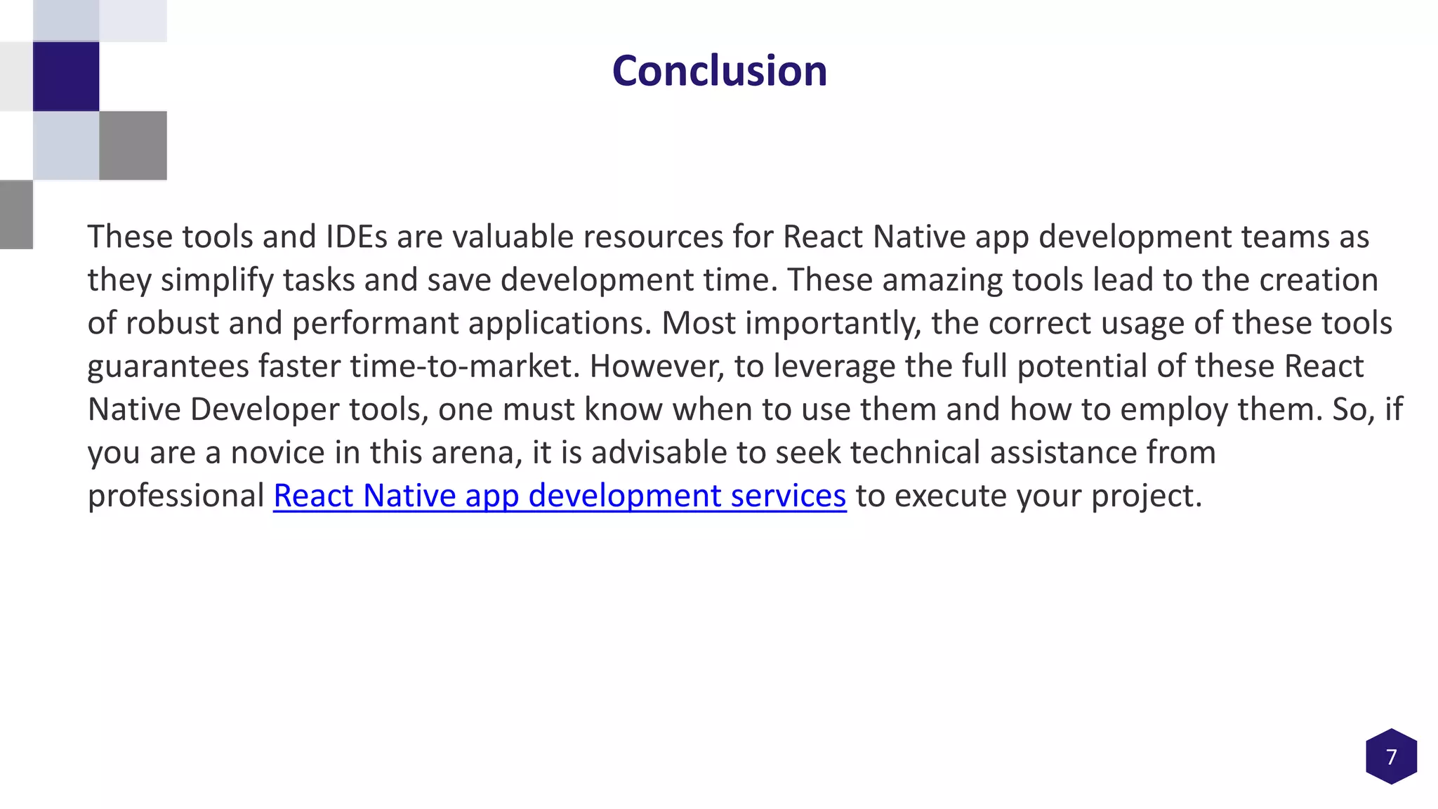 7
Conclusion
These tools and IDEs are valuable resources for React Native app development teams as
they simplify tasks and save development time. These amazing tools lead to the creation
of robust and performant applications. Most importantly, the correct usage of these tools
guarantees faster time-to-market. However, to leverage the full potential of these React
Native Developer tools, one must know when to use them and how to employ them. So, if
you are a novice in this arena, it is advisable to seek technical assistance from
professional React Native app development services to execute your project.
 