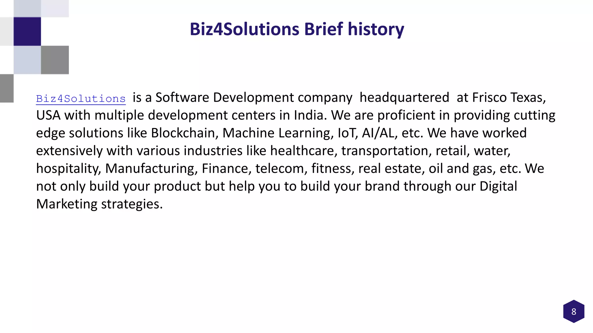 8
Biz4Solutions Brief history
Biz4Solutions is a Software Development company headquartered at Frisco Texas,
USA with multiple development centers in India. We are proficient in providing cutting
edge solutions like Blockchain, Machine Learning, IoT, AI/AL, etc. We have worked
extensively with various industries like healthcare, transportation, retail, water,
hospitality, Manufacturing, Finance, telecom, fitness, real estate, oil and gas, etc. We
not only build your product but help you to build your brand through our Digital
Marketing strategies.
 
