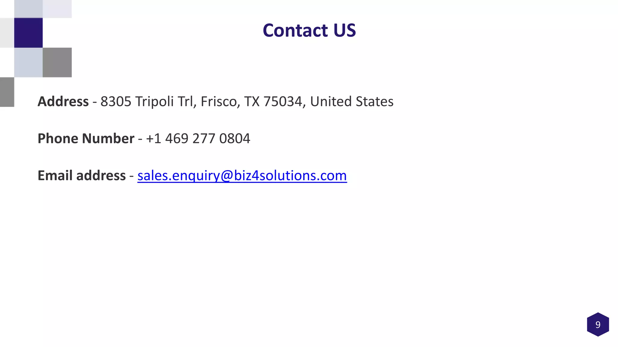 9
Contact US
Address - 8305 Tripoli Trl, Frisco, TX 75034, United States
Phone Number - +1 469 277 0804
Email address - sales.enquiry@biz4solutions.com
 