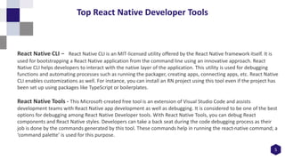 5
Top React Native Developer Tools
React Native CLI - React Native CLI is an MIT-licensed utility offered by the React Native framework itself. It is
used for bootstrapping a React Native application from the command line using an innovative approach. React
Native CLI helps developers to interact with the native layer of the application. This utility is used for debugging
functions and automating processes such as running the packager, creating apps, connecting apps, etc. React Native
CLI enables customizations as well. For instance, you can install an RN project using this tool even if the project has
been set up using packages like TypeScript or boilerplates.
React Native Tools - This Microsoft-created free tool is an extension of Visual Studio Code and assists
development teams with React Native app development as well as debugging. It is considered to be one of the best
options for debugging among React Native Developer tools. With React Native Tools, you can debug React
components and React Native styles. Developers can take a back seat during the code debugging process as their
job is done by the commands generated by this tool. These commands help in running the react-native command; a
‘command palette’ is used for this purpose.
 