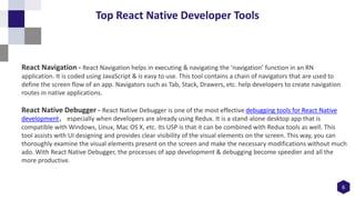 6
Top React Native Developer Tools
React Navigation - React Navigation helps in executing & navigating the ‘navigation’ function in an RN
application. It is coded using JavaScript & is easy to use. This tool contains a chain of navigators that are used to
define the screen flow of an app. Navigators such as Tab, Stack, Drawers, etc. help developers to create navigation
routes in native applications.
React Native Debugger - React Native Debugger is one of the most effective debugging tools for React Native
development, especially when developers are already using Redux. It is a stand-alone desktop app that is
compatible with Windows, Linux, Mac OS X, etc. Its USP is that it can be combined with Redux tools as well. This
tool assists with UI designing and provides clear visibility of the visual elements on the screen. This way, you can
thoroughly examine the visual elements present on the screen and make the necessary modifications without much
ado. With React Native Debugger, the processes of app development & debugging become speedier and all the
more productive.
 