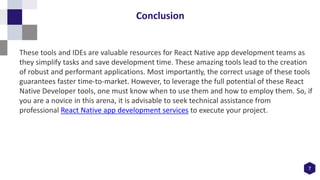 7
Conclusion
These tools and IDEs are valuable resources for React Native app development teams as
they simplify tasks and save development time. These amazing tools lead to the creation
of robust and performant applications. Most importantly, the correct usage of these tools
guarantees faster time-to-market. However, to leverage the full potential of these React
Native Developer tools, one must know when to use them and how to employ them. So, if
you are a novice in this arena, it is advisable to seek technical assistance from
professional React Native app development services to execute your project.
 