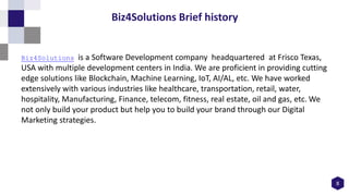 8
Biz4Solutions Brief history
Biz4Solutions is a Software Development company headquartered at Frisco Texas,
USA with multiple development centers in India. We are proficient in providing cutting
edge solutions like Blockchain, Machine Learning, IoT, AI/AL, etc. We have worked
extensively with various industries like healthcare, transportation, retail, water,
hospitality, Manufacturing, Finance, telecom, fitness, real estate, oil and gas, etc. We
not only build your product but help you to build your brand through our Digital
Marketing strategies.
 