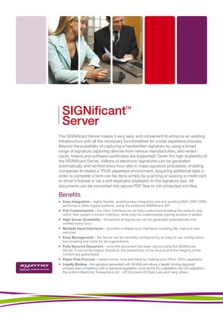 SIGNiﬁcant                                  TM



  Server
The SIGNificant Server makes it very easy and convenient to enhance an existing
infrastructure with all the necessary functionalities for a total paperless process.
Beyond the possibility of capturing a handwritten signature by using a broad
range of signature capturing devices from various manufacturers, also smart-
cards, tokens and software certificates are supported. Given the high scalability of
the SIGNificant Server, millions of electronic signatures can be generated
automatically and verified every hour also in mass signature processes, enabling
companies to realize a TRUE paperless environment. Acquiring additional data in
order to complete a form can be done simply by scanning or swiping a credit card
or driver’s license or via a soft keyboard displayed on the signature pad. All
documents can be converted into secure PDF files or into protected xml files.

Benefits
• Easy Integration – highly flexible, enabling easy integration into any existing DMS, ERP, CRM,
  archiving or other legacy systems, using the extensive SIGNificant API.
• Full Customization – the client interface can be fully customized enabling the users to stay
  within their system’s known interface, while only the customizable signing window is added.
• High Server Scalability – thousands of signatures can be generated automatically and
  verified every hour.
• Multiple Input Interfaces – provides multiple input interfaces including file, mail and web
  services.
• Easy Management – the Server can be remotely configured by an easy to use configuration
  tool enabling low costs for all organizations.
• Fully Secured Document – once the document has been signed using the SIGNificant
  Server, it cannot be forged, therefore, the authenticity of the source and the integrity of the
  content are guaranteed.
• Paper Free Process – saves money, time and trees by making your office 100% paperless!
• Legally Binding – the signature generated with SIGNificant allows a legally binding approval
  process and compliancy with e-signature legislation, such as the EU Legislation, the UK Legislation,
  the Uniform Electronic Transactions Act - UETA (covers US State Law) and many others.
 