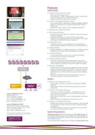 Features
                                                                             SIGN & SEAL.
                                                                             • Supports Any Document Format
                                                                               - Seals all kinds of documents
                                                                               - Conversion of HTML, Images, Word, Excel, Power-Point,
                                                                                 Text and XML files into the PDF file format
                                                                               - Supports PDF/A for long time archiving
                                                                             • Supports Any Digital Signature Format
                                                                               - xyzmo Seal, PKCS#7, Adobe PDF, XMLDsig, S/MIME, EDIFACT
                                                                               - Based on standard secure algorithms like RSA, SHA- 1,
                                                                                 SHA-2, etc.
                                                                               - Supports simple, advanced and qualified signatures
                                                                             • Supports Any x509v3 Certificate
                                                                             • Web Signing Interface
                                                                               - Supports signing of PDF documents via Internet Explorer
                                                                                 and signing tablet.
                                                                               - Supports integration into any customer application
                                                                               - supports any signature tablet including Wacom STU-500
                                                                                 and Ingenico 6580/6780 special features
                                                                             • Configuration Tool -
                                                                               - Provides an easy to use configuration tool, enabling auto-
                                                                                 mated updates, backup & recovery and monitoring functions
                                                                             • Multiple Sealing
                                                                               - Enables application of multiple signatures to a single document
                                                                               - Multiple xyzmo Seals without invaliding one another
                                                                             • Trusted Timestamp
                                                                               - xyzmo Seals always come with a trusted timestamp
                                                                               - supports also third party timestamps
         MULTIPLE APPLICATION SUPPORT                                        • Customizable Seal Layout
                                                                               - The seal is comprised of several adjustable components,
     HTML       PDF      WORD    EXCEL   PPT         JPG     XML     EMAIL       which include for example the name of the signatory, a hand-
                                                                                 written signature, a company logo or the reason for signing
                                                                             • Biometric Capabilities
                                TM
                                                                               - The biometric data of a person’s signature can be recorded
                                 CUSTOMER                    TM


                                APPLICATION
                                                                                 (rhythm, pressure, speed, acceleration, movement in the air)
                                                                               - Together with the digital signature, the biometric data is
                                                                                 embedded into the document and can be authenticated
                                                                                 later on
                                                                               - Biometric profiles of the person’s signature can be en-
                                                                                 rolled and used for real-time authentication
                                               NET
                                                                             VERIFY.
                                                                             • Supports Any Signature Format
                                                                               - xyzmo SEAL, PKCS#7, Adobe PDF, XMLDsig, S/MIME,
            SIGNiﬁcant TM                       SIGNiﬁcant                       EDIFACT
            Client                               SERVER                WSI     - Support of a variety of certificates provided by interna-
                                                                                 tional CAs
... ENABLE 3RD PARTY CLIENT
                                         SIGN         SEAL        VERIFY     • One Click Verification Webpage
                                                                               - A browser is all that is needed – no additional compo-
xyzmo SIGNificant HQ                                                             nents need to be installed to verify the documents au-
Haiderstraße 23                                                                  thenticity and integrity
4052 Ansfelden, Austria                                                        - Each server comes with its own customizable verification
Tel: +43 (0) 7229 88060                                                          webpage
Fax: +43 (0) 7229 88060-720                                                    - Public verification page https://verify.xyzmo.com
Mail: office@xyzmo.com                                                       • Manual or Automated Verification
                                                                               - Sealed documents can be verified manually or automatically
xyzmo SIGNificant USA                                                          - The signature format of the document is automatically
Harborside Financial Center 2500                                                 recognized
Plaza 5 Jersey City, NJ 07311-4035                                             - A sealed verification report is provided and can be kept
Tel: +1 (631) 680-3259                                                           as a proof of the verification result
Mail: office_usa@xyzmo.com
This document is for information only and is subject
                                                                             System Requirements
to change without notice. Technical changes, misprints,
errors excepted. All rights reserved.                                        Operating System: MS Windows Server 2003; Web server: IIS
                                                                             6; Database: MS SQL server. For detailed information regarding
                                                                             the hardware requirements, please contact our presales team at:
                                                                             service@xyzmo.com
                                                                             For more information, please visit our website at: www.xyzmo.com
 
