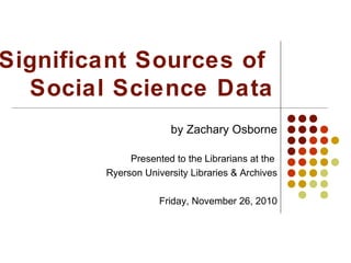 Significant Sources of
Social Science Data
by Zachary Osborne
Presented to the Librarians at the
Ryerson University Libraries & Archives
Friday, November 26, 2010
 