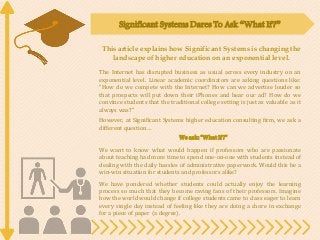 Significant Systems Dares To Ask “What If?”
This article explains how Significant Systems is changing the
landscape of higher education on an exponential level.
The Internet has disrupted business as usual across every industry on an
exponential level. Linear academic coordinators are asking questions like:
“How do we compete with the Internet? How can we advertise louder so
that prospects will put down their iPhones and hear our ad? How do we
convince students that the traditional college setting is just as valuable as it
always was?”
However, at Significant Systems higher education consulting firm, we ask a
different question…
We ask:“What If?”
We want to know what would happen if professors who are passionate
about teaching had more time to spend one-on-one with students instead of
dealing with the daily hassles of administrative paperwork. Would this be a
win-win situation for students and professors alike?
We have pondered whether students could actually enjoy the learning
process so much that they become raving fans of their professors. Imagine
how the world would change if college students came to class eager to learn
every single day instead of feeling like they are doing a chore in exchange
for a piece of paper (a degree).
 