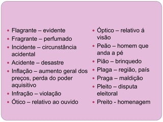  Flagrante – evidente
 Fragrante – perfumado
 Incidente – circunstância
acidental
 Acidente – desastre
 Inflação – aumento geral dos
preços, perda do poder
aquisitivo
 Infração – violação
 Ótico – relativo ao ouvido
 Óptico – relativo á
visão
 Peão – homem que
anda a pé
 Pião – brinquedo
 Plaga – região, país
 Praga – maldição
 Pleito – disputa
eleitoral
 Preito - homenagem
 