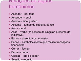 Relações de alguns
homônimos
 Acender – por fogo
 Ascender – subir
 Acento – sinal gráfico
 Assento – tampo de cadeira, banco
 Aço – metal
 Asso – verbo (1ª pessoa do singular, presente do
indicativo)
 Banco – assento com encosto
 Banco – estabelecimento que realiza transações
financeiras
 Cerrar – fechar
 Serrar – cortar
 Cessão – ato de ceder
 Sessão – reunião
 
