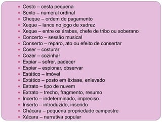  Cesto – cesta pequena
 Sexto – numeral ordinal
 Cheque – ordem de pagamento
 Xeque – lance no jogo de xadrez
 Xeque – entre os árabes, chefe de tribo ou soberano
 Concerto – sessão musical
 Conserto – reparo, ato ou efeito de consertar
 Coser – costurar
 Cozer – cozinhar
 Expiar – sofrer, padecer
 Espiar – espionar, observar
 Estático – imóvel
 Extático – posto em êxtase, enlevado
 Estrato – tipo de nuvem
 Extrato – trecho, fragmento, resumo
 Incerto – indeterminado, impreciso
 Inserto – introduzido, inserido
 Chácara – pequena propriedade campestre
 Xácara – narrativa popular
 