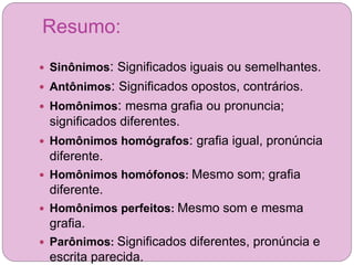 Resumo:
 Sinônimos: Significados iguais ou semelhantes.
 Antônimos: Significados opostos, contrários.
 Homônimos: mesma grafia ou pronuncia;
significados diferentes.
 Homônimos homógrafos: grafia igual, pronúncia
diferente.
 Homônimos homófonos: Mesmo som; grafia
diferente.
 Homônimos perfeitos: Mesmo som e mesma
grafia.
 Parônimos: Significados diferentes, pronúncia e
escrita parecida.
 
