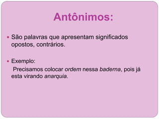 Antônimos:
 São palavras que apresentam significados
opostos, contrários.
 Exemplo:
Precisamos colocar ordem nessa baderna, pois já
esta virando anarquia.
 