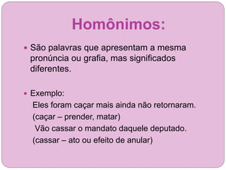 Homônimos:
 São palavras que apresentam a mesma
pronúncia ou grafia, mas significados
diferentes.
 Exemplo:
Eles foram caçar mais ainda não retornaram.
(caçar – prender, matar)
Vão cassar o mandato daquele deputado.
(cassar – ato ou efeito de anular)
 