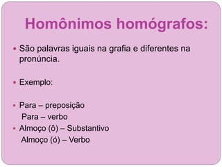 Homônimos homógrafos:
 São palavras iguais na grafia e diferentes na
pronúncia.
 Exemplo:
 Para – preposição
Para – verbo
 Almoço (ô) – Substantivo
Almoço (ó) – Verbo
 