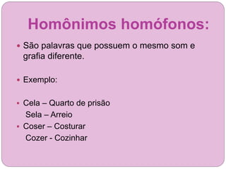 Homônimos homófonos:
 São palavras que possuem o mesmo som e
grafia diferente.
 Exemplo:
 Cela – Quarto de prisão
Sela – Arreio
 Coser – Costurar
Cozer - Cozinhar
 
