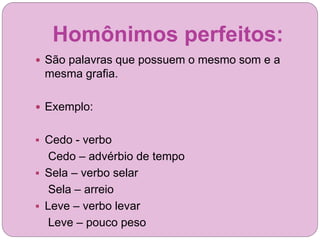 Homônimos perfeitos:
 São palavras que possuem o mesmo som e a
mesma grafia.
 Exemplo:
 Cedo - verbo
Cedo – advérbio de tempo
 Sela – verbo selar
Sela – arreio
 Leve – verbo levar
Leve – pouco peso
 
