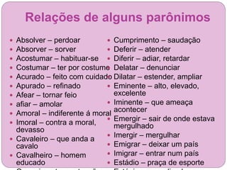 Relações de alguns parônimos
 Absolver – perdoar
 Absorver – sorver
 Acostumar – habituar-se
 Costumar – ter por costume
 Acurado – feito com cuidado
 Apurado – refinado
 Afear – tornar feio
 afiar – amolar
 Amoral – indiferente á moral
 Imoral – contra a moral,
devasso
 Cavaleiro – que anda a
cavalo
 Cavalheiro – homem
educado
 Cumprimento – saudação
 Deferir – atender
 Diferir – adiar, retardar
 Delatar – denunciar
 Dilatar – estender, ampliar
 Eminente – alto, elevado,
excelente
 Iminente – que ameaça
acontecer
 Emergir – sair de onde estava
mergulhado
 Imergir – mergulhar
 Emigrar – deixar um país
 Imigrar – entrar num país
 Estádio – praça de esporte
 