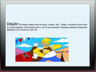 Desdir:No ésser adient amb el rang, l’origen, etc., d’algú, no ésser el que hom
en podia esperar. Això desdiu de tu, de la teva serietat. Aquests presents mesquins
desdiuen d’un home ric com ell
.
 