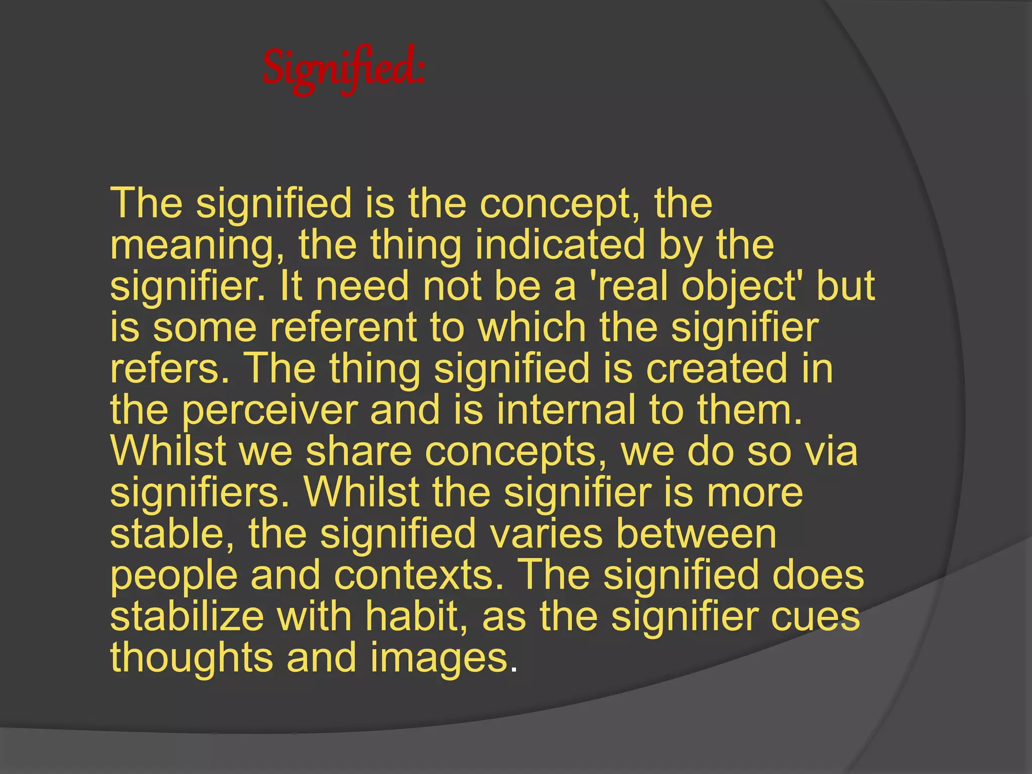 Signified:
The signified is the concept, the
meaning, the thing indicated by the
signifier. It need not be a 'real object' but
is some referent to which the signifier
refers. The thing signified is created in
the perceiver and is internal to them.
Whilst we share concepts, we do so via
signifiers. Whilst the signifier is more
stable, the signified varies between
people and contexts. The signified does
stabilize with habit, as the signifier cues
thoughts and images.