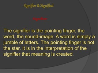 Signifier & Signified
Signifier:
The signifier is the pointing finger, the
word, the sound-image. A word is simply a
jumble of letters. The pointing finger is not
the star. It is in the interpretation of the
signifier that meaning is created.
 