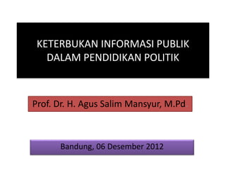 KETERBUKAN INFORMASI PUBLIK
DALAM PENDIDIKAN POLITIK
Prof. Dr. H. Agus Salim Mansyur, M.Pd.
Bandung, 06 Desember 2012
 