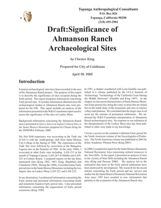 Significance of Ahmanson Ranch Archaeological Sites 1 
Topanga Anthropological Consultants 
P.O. Box 826 
Topanga, California 90290 
(310) 455-2981 
Draft:Significance of 
Ahmanson Ranch 
Archaeological Sites 
by Chester King 
Prepared for City of Calabasas 
April 28, 2002 
Introduction 
Fourteen archaeological sites have been recorded in the area 
of the Ahmanson Ranch project. The purpose of this report 
is to describe the significance of sites occupied during the 
Early period. This report integrates information concerning 
Early period sites. It includes information obtained since the 
archaeological studies at Ahmanson Ranch sites were pre-pared 
for the EIR. This report includes an analysis of the 
information presented in the W&S Consultants report used to 
assess the significance of the sites on Laskey Mesa. 
Background information concerning the Ahmanson Ranch 
area is presented in Native American Indian Cultural Sites in 
the Santa Monica Mountains prepared by Chester King for 
the SMMNRA February 2000. 
My first field experience was excavating at the Tank site 
(LAN-1) with the Anthropology club from Santa Monica 
City College in the Spring of 1960. My experiences at the 
Tank Site were followed by excavation at the Batiquitos 
Lagoon sites in the Summer of 1960. In the early 1960s, I 
excavated at other Early sites including LAN-215 at the 
mouth of Topanga Canyon, LAN-267 in Malibu and LAN- 
225 at Century Ranch. I prepared reports on the last three 
mentioned sites (King 1962, 1967, King, Blackburn and 
Chandonet 1968). During the 1960s, I recorded many Early 
period sites in the Santa Monica Mountains including the two 
largest sites on Laskey Mesa, LAN-221 and LAN-222. 
In my dissertation, I synthesized information concerning the 
Early period and presented information concerning beads 
and ornaments found at Early period sites. I also presented 
information concerning the organization of Early period 
cemeteries (King 1990). 
In 1997, a chapter coauthored with Lynn Gamble was pub-lished 
in a volume published by the UCLA Institute of 
Archaeology "Archaeology of the California Coast During 
the Middle Holocene" (Gamble and King 1997). In the 
chapter we discussed characteristics of Santa Monica Moun-tain 
Early period sites along the coast, in areas that are inland 
but on the south slope of the mountains and sites in interior 
valleys and plateaus. We concluded that the larger sites in all 
areas are the remains of permanent settlements. We ad-dressed 
the W&S Consultants interpretation of Ahmanson 
Ranch archaeological sites. No response to our refutation of 
the interpretations of the Laskey Mesa sites has been pub-lished 
or other wise made to my knowledge. 
I wrote a section on the southern California Early period for 
the North American volume of the Encyclopedia of Prehis-tory. 
The North American volume was published in 2001 by 
Kluer Academic/ Plenum Press (King 2001). 
In 2000, I completed a report for the Santa Monica Mountains 
National Recreation Area concerning cultural resources in 
the Simi Hills. In the report, I presented an analysis of sites 
in the vicinity of Simi Hills including the Ahmanson Ranch 
sites (King and Parsons 2000). My analysis led to the 
realization that most of the Early period settlements have 
been destroyed by development. My research for the recent 
articles concerning the Early period and my surveys and 
studies for the Santa Monica Mountains National Recreation 
Area since 1993 have resulted in new information that 
pertains to the evaluation of the Ahmanson Ranch sites. 
 