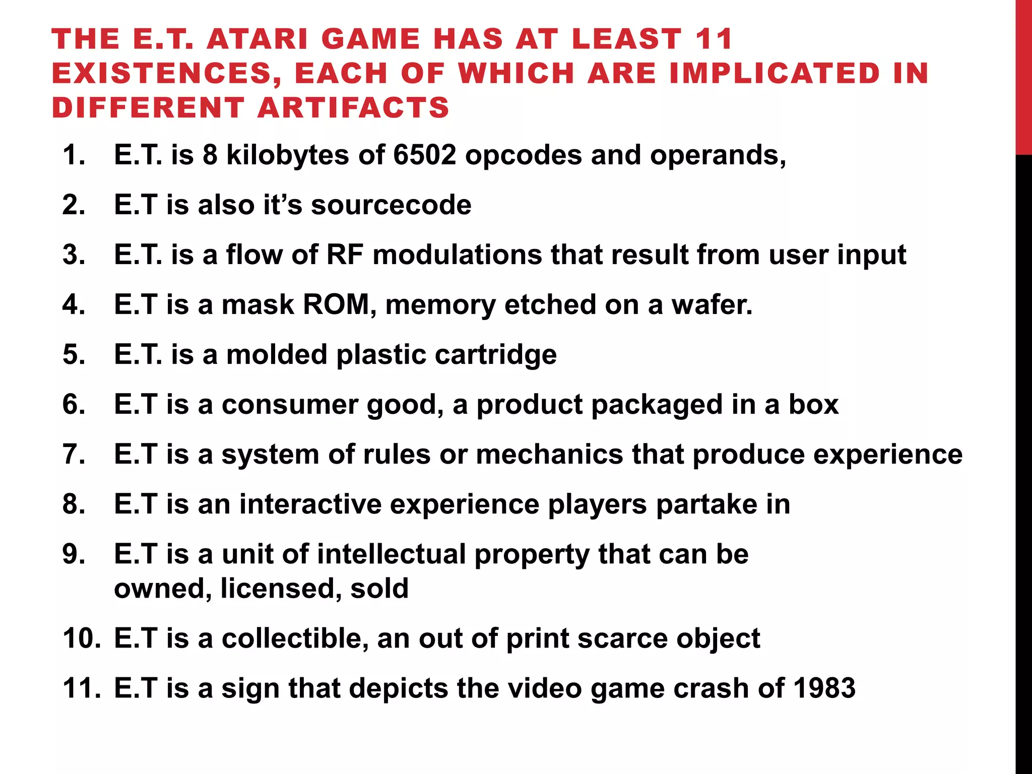 THE E.T. ATARI GAME HAS AT LEAST 11
EXISTENCES, EACH OF WHICH ARE IMPLICATED IN
DIFFERENT ARTIFACTS
1. E.T. is 8 kilobytes of 6502 opcodes and operands,
2. E.T is also it’s sourcecode
3. E.T. is a flow of RF modulations that result from user input
4. E.T is a mask ROM, memory etched on a wafer.
5. E.T. is a molded plastic cartridge
6. E.T is a consumer good, a product packaged in a box
7. E.T is a system of rules or mechanics that produce experience
8. E.T is an interactive experience players partake in
9. E.T is a unit of intellectual property that can be
   owned, licensed, sold
10. E.T is a collectible, an out of print scarce object
11. E.T is a sign that depicts the video game crash of 1983
 