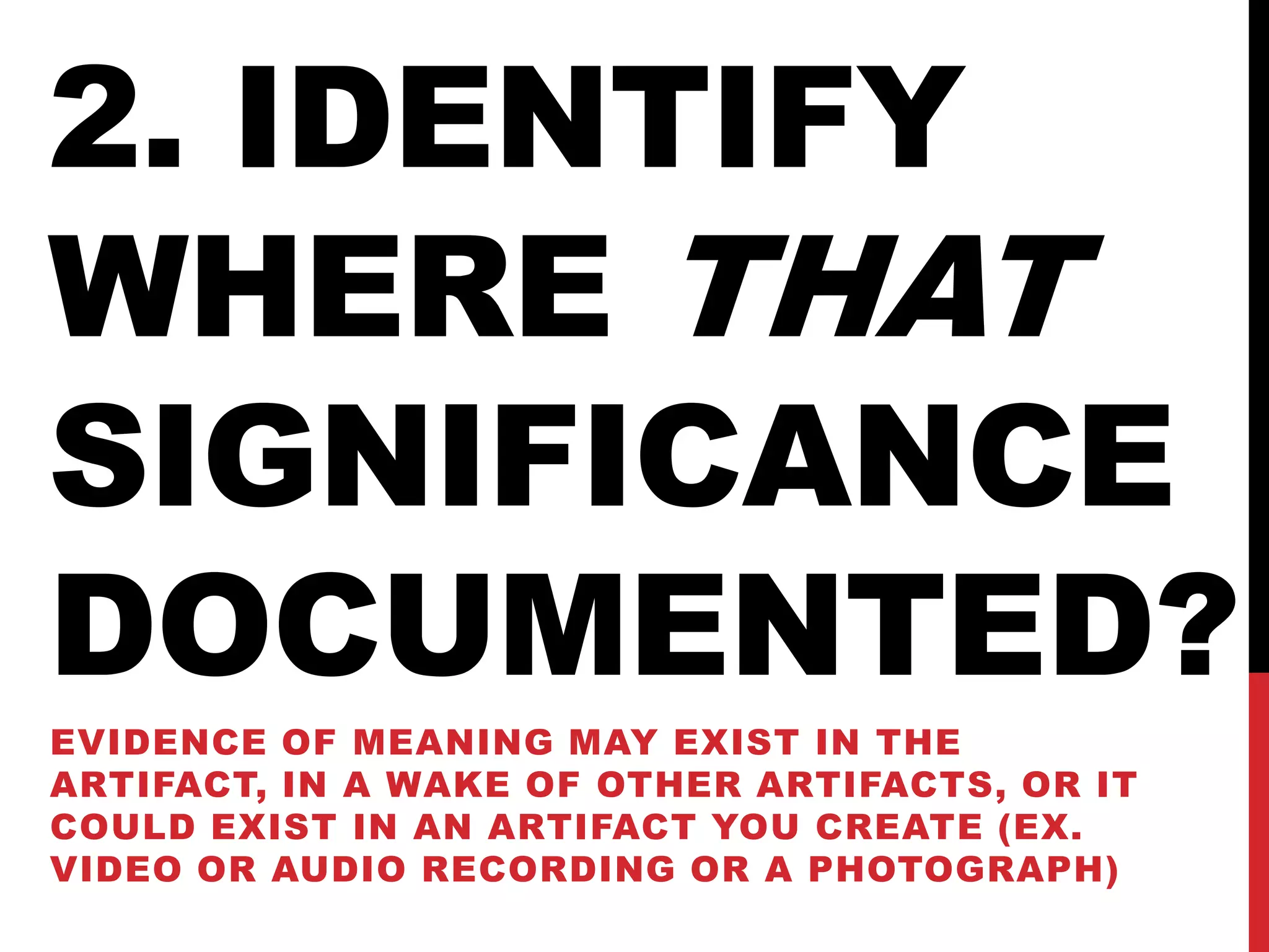 2. IDENTIFY
WHERE THAT
SIGNIFICANCE
DOCUMENTED?
EVIDENCE OF MEANING MAY EXIST IN THE
ARTIFACT, IN A WAKE OF OTHER ARTIFACTS, OR IT
COULD EXIST IN AN ARTIFACT YOU CREATE (EX.
VIDEO OR AUDIO RECORDING OR A PHOTOGRAPH)
 