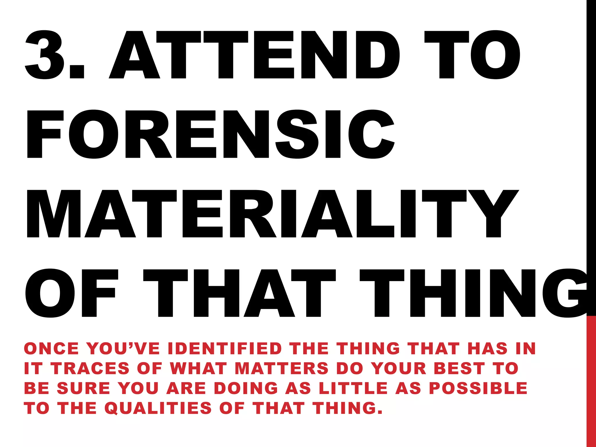 3. ATTEND TO
FORENSIC
MATERIALITY
OF THAT THING
ONCE YOU’VE IDENTIFIED THE THING THAT HAS IN
IT TRACES OF WHAT MATTERS DO YOUR BEST TO
BE SURE YOU ARE DOING AS LITTLE AS POSSIBLE
TO THE QUALITIES OF THAT THING.
 