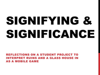 SIGNIFYING &
SIGNIFICANCE
REFLECTIONS ON A STUDENT PROJECT TO
INTERPRET RUINS AND A GLASS HOUSE IN
AS A MOBILE GAME
 