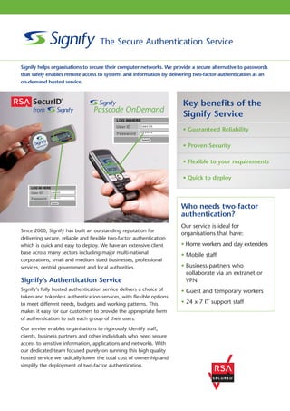 The Secure Authentication Service

Signify helps organisations to secure their computer networks. We provide a secure alternative to passwords
that safely enables remote access to systems and information by delivering two-factor authentication as an
on-demand hosted service.



                                                                      Key benefits of the
                                                                      Signify Service
                                                                      • Guaranteed Reliability

                                                                      • Proven Security

                                                                      • Flexible to your requirements

                                                                      • Quick to deploy



                                                                     Who needs two-factor
                                                                     authentication?
                                                                     Our service is ideal for
Since 2000, Signify has built an outstanding reputation for
                                                                     organisations that have:
delivering secure, reliable and flexible two-factor authentication
which is quick and easy to deploy. We have an extensive client       • Home workers and day extenders
base across many sectors including major multi-national              • Mobile staff
corporations, small and medium sized businesses, professional
services, central government and local authorities.                  • Business partners who
                                                                       collaborate via an extranet or
Signify’s Authentication Service                                       VPN
Signify’s fully hosted authentication service delivers a choice of   • Guest and temporary workers
token and tokenless authentication services, with flexible options
to meet different needs, budgets and working patterns. This          • 24 x 7 IT support staff
makes it easy for our customers to provide the appropriate form
of authentication to suit each group of their users.
Our service enables organisations to rigorously identify staff,
clients, business partners and other individuals who need secure
access to sensitive information, applications and networks. With
our dedicated team focused purely on running this high quality
hosted service we radically lower the total cost of ownership and
simplify the deployment of two-factor authentication.
 