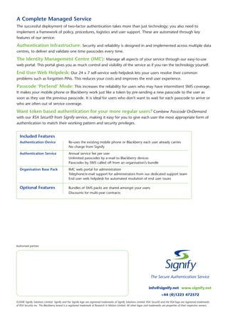 A Complete Managed Service
The successful deployment of two-factor authentication takes more than just technology; you also need to
implement a framework of policy, procedures, logistics and user support. These are automated through key
features of our service:

Authentication Infrastructure: Security and reliability is designed in and implemented across multiple data
centres, to deliver and validate one time passcodes every time.

The Identity Management Centre (IMC): Manage all aspects of your service through our easy-to-use
web portal. This portal gives you as much control and visibility of the service as if you ran the technology yourself.

End User Web Helpdesk: Our 24 x 7 self-service web helpdesk lets your users resolve their common
problems such as forgotten PINs. This reduces your costs and improves the end user experience.

Passcode ‘PreSend’ Mode: This increases the reliability for users who may have intermittent SMS coverage.
It makes your mobile phone or Blackberry work just like a token by pre-sending a new passcode to the user as
soon as they use the previous passcode. It is ideal for users who don’t want to wait for each passcode to arrive or
who are often out of service coverage.

Want token based authentication for your more regular users? Combine Passcode OnDemand
with our RSA SecurID from Signify service, making it easy for you to give each user the most appropriate form of
authentication to match their working pattern and security privileges.


   Included Features
   Authentication Device                      Re-uses the existing mobile phone or Blackberry each user already carries
                                              No charge from Signify
   Authentication Service                     Annual service fee per user
                                              Unlimited passcodes by e-mail to Blackberry devices
                                              Passcodes by SMS called off from an organisation’s bundle
   Organisation Base Pack                     IMC web portal for administration
                                              Telephone/e-mail support for administrators from our dedicated support team
                                              End user web helpdesk for automated resolution of end user issues

   Optional Features                          Bundles of SMS packs are shared amongst your users
                                              Discounts for multi-year contracts




Authorised partner:




                                                                                                                      info@signify.net www.signify.net
                                                                                                                                 +44 (0)1223 472572
©2008 Signify Solutions Limited. Signify and the Signify logo are registered trademarks of Signify Solutions Limited. RSA SecurID and the RSA logo are registered trademarks
of RSA Security Inc. The Blackberry brand is a registered trademark of Research in Motion Limited. All other logos and trademarks are properties of their respective owners.
 