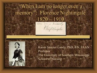 “When I am no longer even a memory”:  Florence Nightingale1820 – 1910 Karen Saucier Lundy, PhD, RN, FAAN Professor The University of Southern Mississippi  School of Nursing 