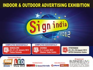 INDOOR & OUTDOOR ADVERTISING EXHIBITION




 COMPLETED SUCCESSFULLY                     COMPLETED SUCCESSFULLY
   th       BANGALORE                            th       CHENNAI                                  th   HYDERABAD
11          20 | 21 | 22 January 2012     13              6 | 7 | 8 July 2012              14           24 | 25 | 26 August 2012
        N




                                                      N




                                                                                                        N
   IO




                                                 IO




                                                                                                   IO
 EDIT       Palace Grounds                    EDIT        Chennai Trade Centre                 EDIT     HITEX Exhibition Centre

    Concurrent Shows
                                                                                                                           Organiser

                                        Print Media Partners               Online Media Partners
                                                                                                            BUSINESS LIV
                                                                                                            9G, 3rd Floor, RR Flats, BharathiNagar 1st St.,
                                                                                                            Off. North Usman Road, T.Nagar, Chennai-17.
                                                                                                            Ph: 044 - 28344851 / 53 Fax : 044 - 28344852
                                                                                                            E-mail: info@businesslive.in Website: www.businesslive.in
 