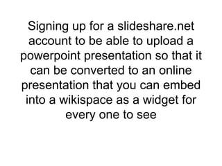 Signing up for a slideshare.net account to be able to upload a powerpoint presentation so that it can be converted to an online presentation that you can embed into a wikispace as a widget for every one to see 