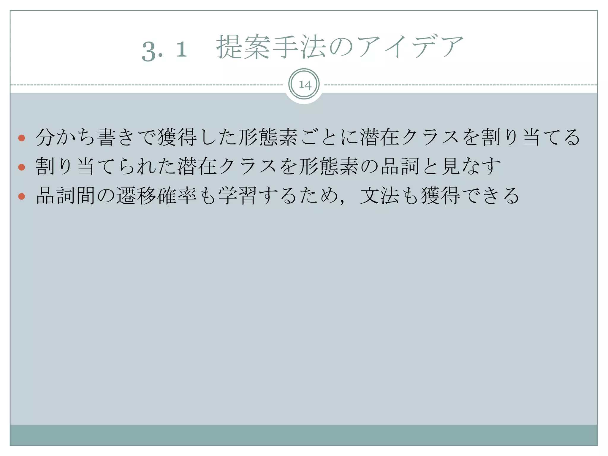 3. 1 提案手法のアイデア
14
 分かち書きで獲得した形態素ごとに潜在クラスを割り当てる
 割り当てられた潜在クラスを形態素の品詞と見なす
 品詞間の遷移確率も学習するため，文法も獲得できる
 