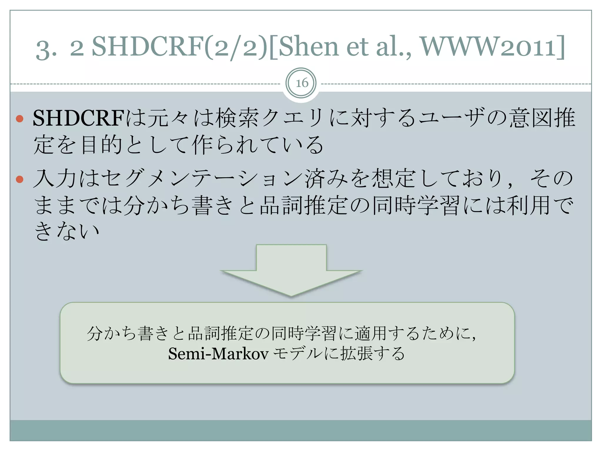 3. 2 SHDCRF(2/2)[Shen et al., WWW2011]
16
 SHDCRFは元々は検索クエリに対するユーザの意図推
定を目的として作られている
 入力はセグメンテーション済みを想定しており，その
ままでは分かち書きと品詞推定の同時学習には利用で
きない
分かち書きと品詞推定の同時学習に適用するために，
Semi-Markov モデルに拡張する
 