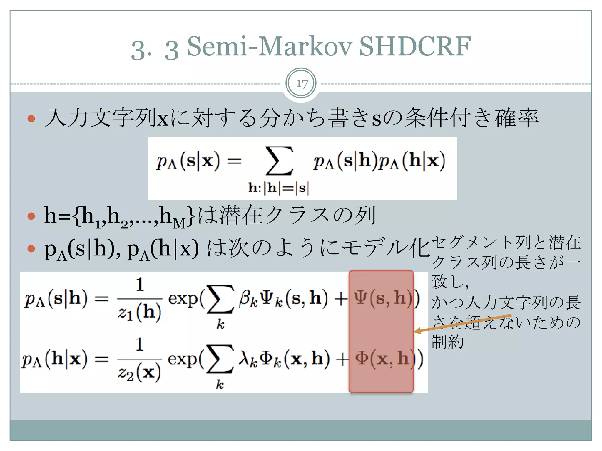 3. 3 Semi-Markov SHDCRF
17
 入力文字列xに対する分かち書きsの条件付き確率
 h={h1,h2,…,hM}は潜在クラスの列
 pΛ(s|h), pΛ(h|x) は次のようにモデル化セグメント列と潜在
クラス列の長さが一
致し，
かつ入力文字列の長
さを超えないための
制約
 