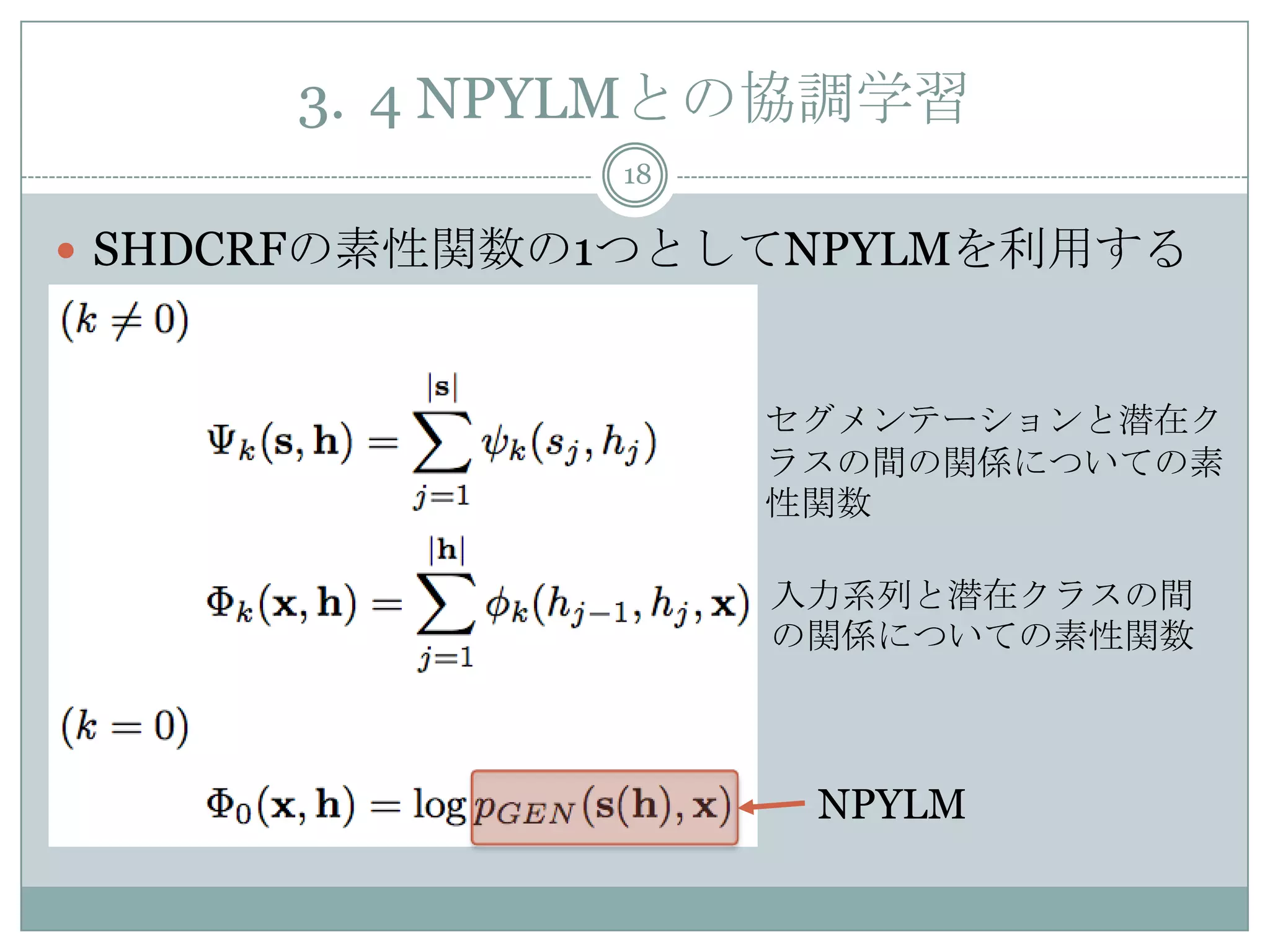 3. 4 NPYLMとの協調学習
18
 SHDCRFの素性関数の1つとしてNPYLMを利用する
NPYLM
入力系列と潜在クラスの間
の関係についての素性関数
セグメンテーションと潜在ク
ラスの間の関係についての素
性関数
 
