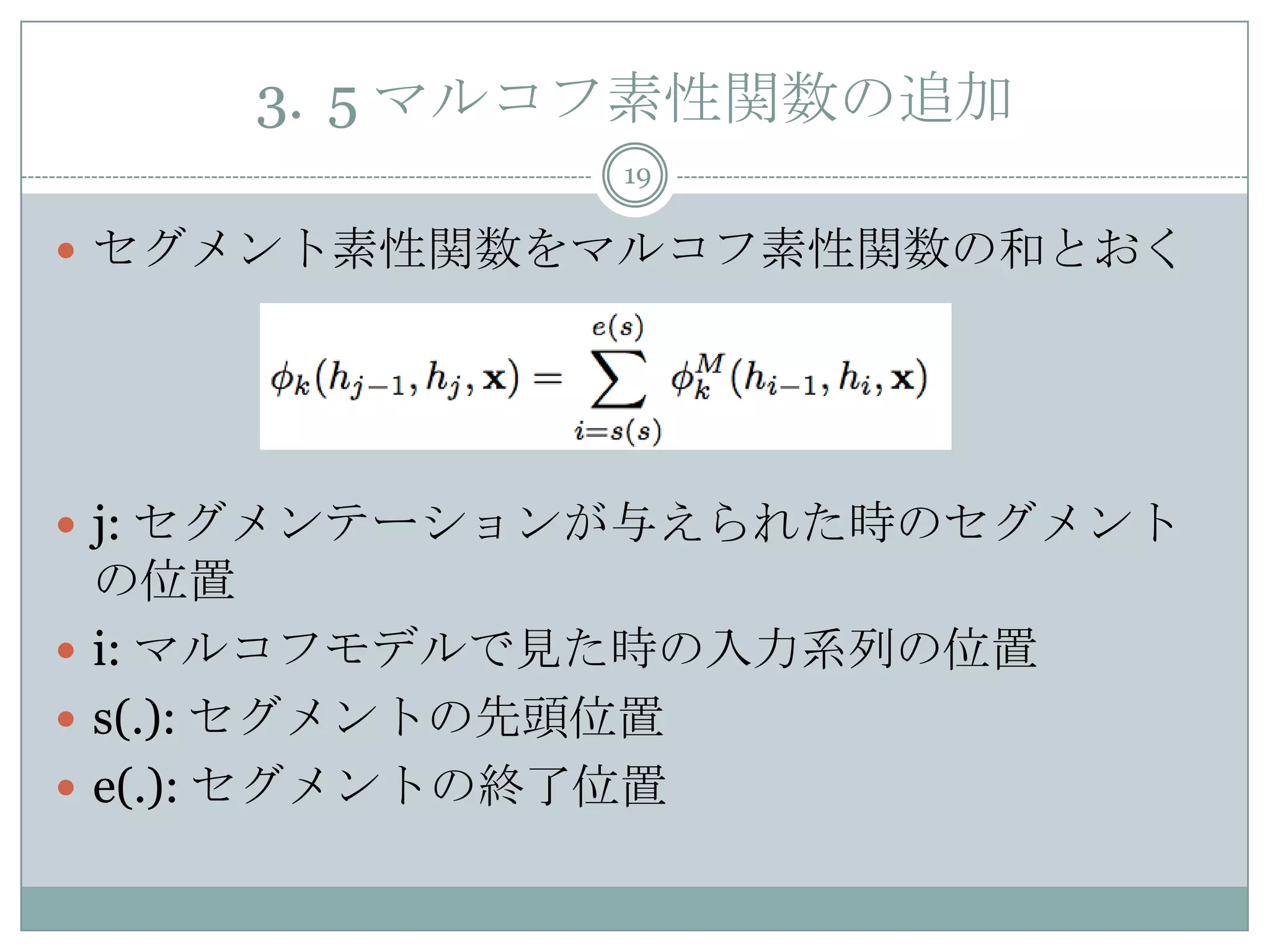3. 5 マルコフ素性関数の追加
19
 セグメント素性関数をマルコフ素性関数の和とおく
 j: セグメンテーションが与えられた時のセグメント
の位置
 i: マルコフモデルで見た時の入力系列の位置
 s(.): セグメントの先頭位置
 e(.): セグメントの終了位置
 