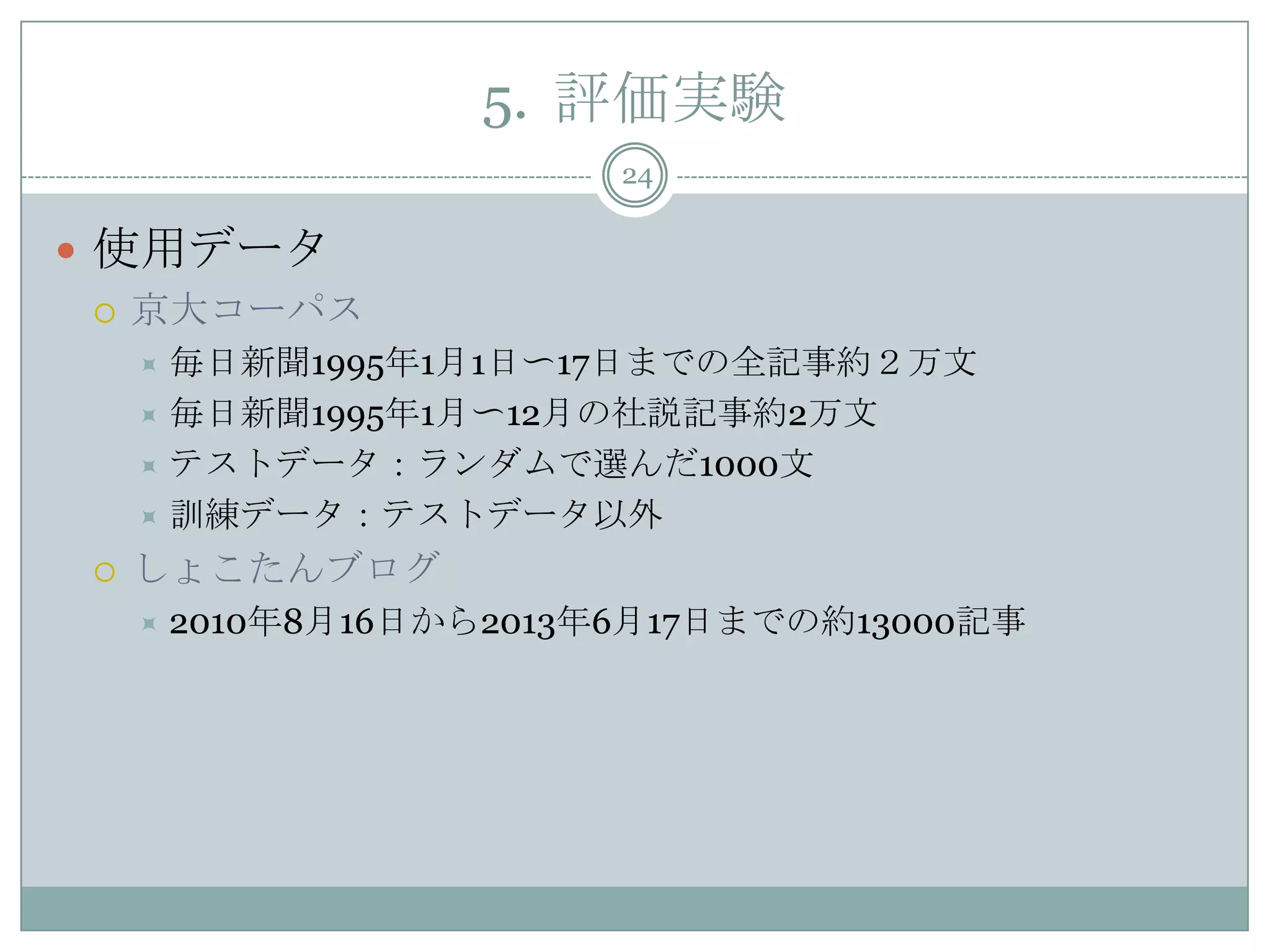 5. 評価実験
24
 使用データ
 京大コーパス
 毎日新聞1995年1月1日〜17日までの全記事約２万文
 毎日新聞1995年1月〜12月の社説記事約2万文
 テストデータ：ランダムで選んだ1000文
 訓練データ：テストデータ以外
 しょこたんブログ
 2010年8月16日から2013年6月17日までの約13000記事
 