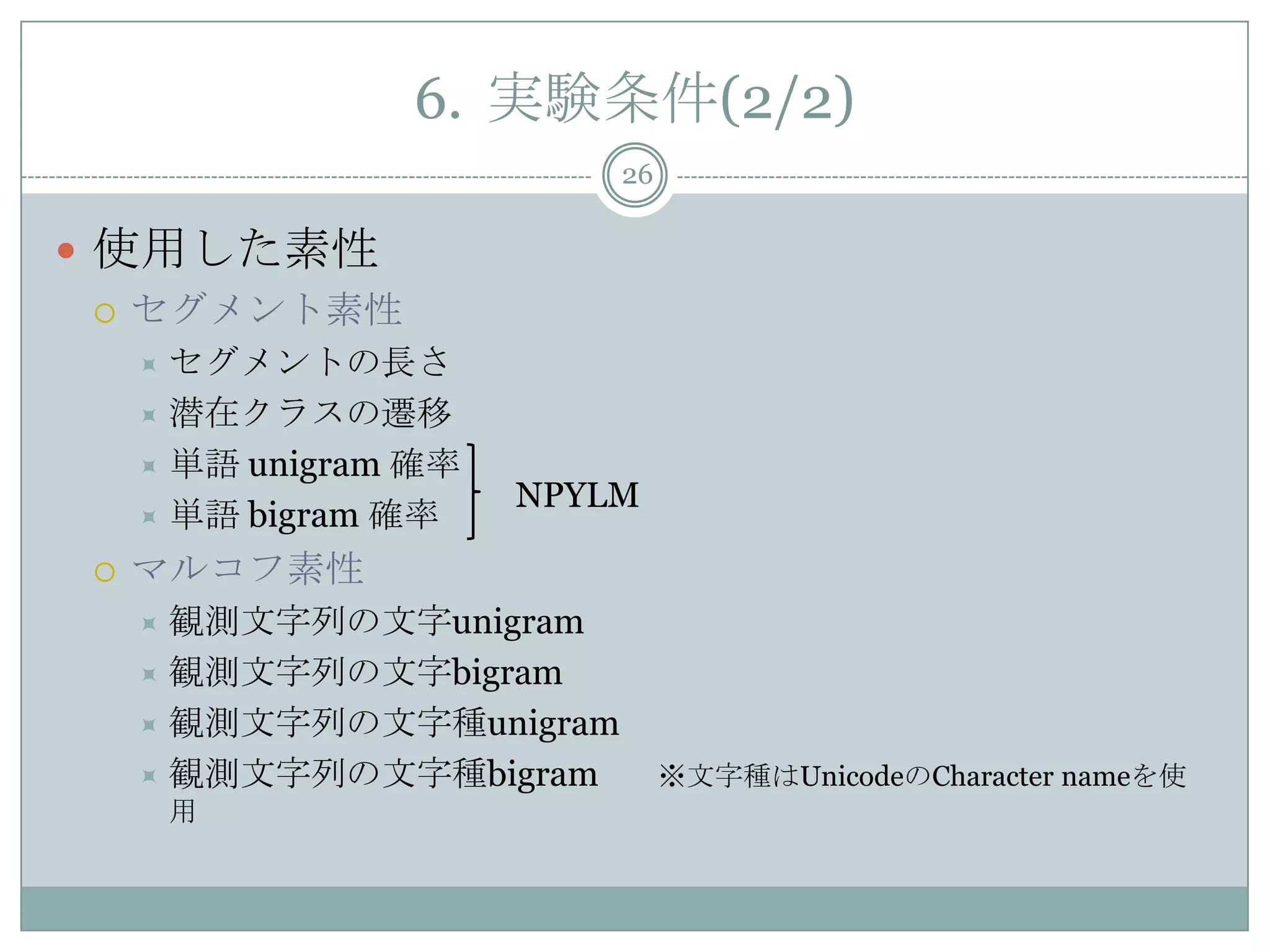 6. 実験条件(2/2)
26
 使用した素性
 セグメント素性
 セグメントの長さ
 潜在クラスの遷移
 単語 unigram 確率
 単語 bigram 確率
 マルコフ素性
 観測文字列の文字unigram
 観測文字列の文字bigram
 観測文字列の文字種unigram
 観測文字列の文字種bigram ※文字種はUnicodeのCharacter nameを使
用
NPYLM
 