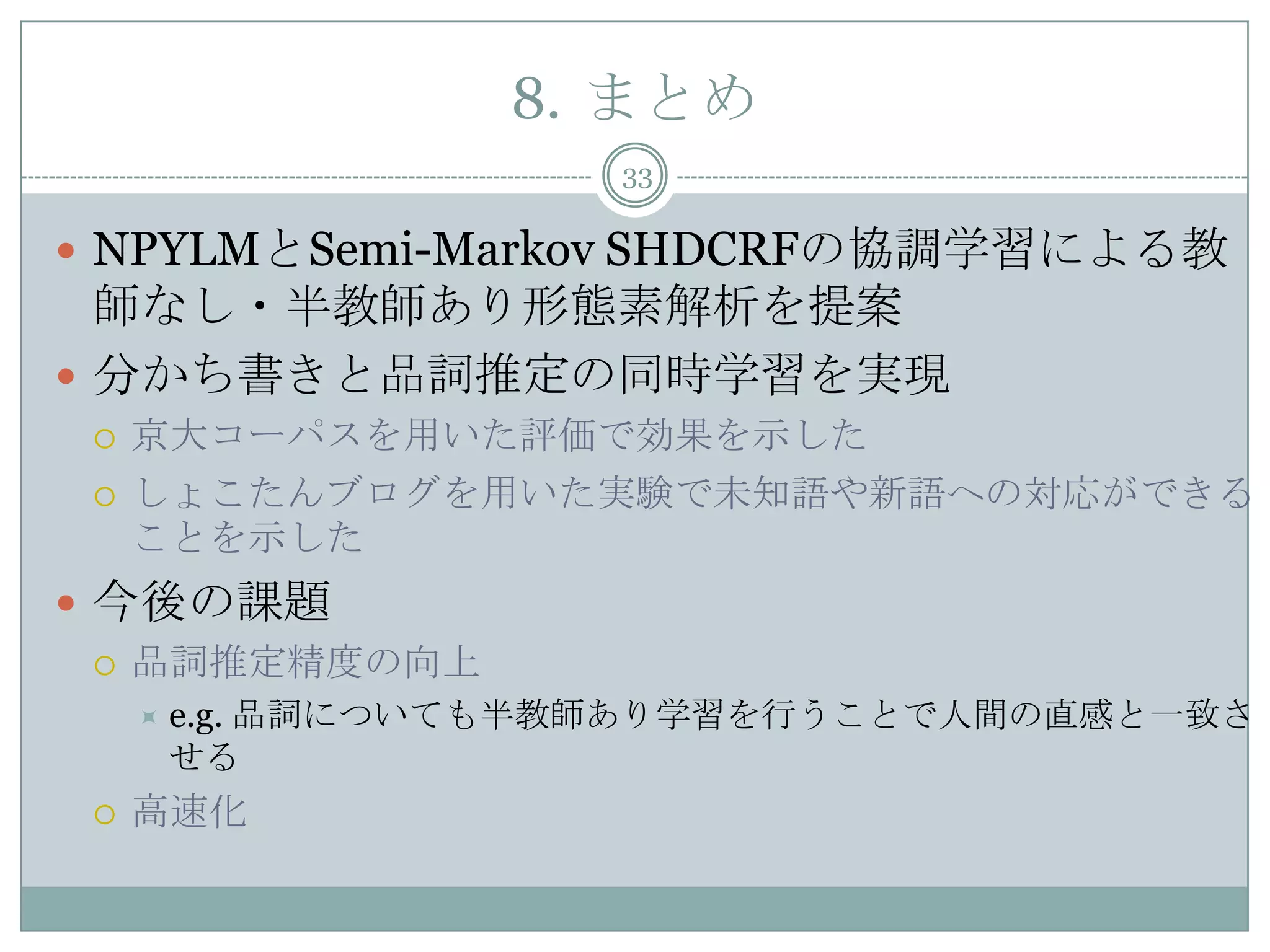 8. まとめ
33
 NPYLMとSemi-Markov SHDCRFの協調学習による教
師なし・半教師あり形態素解析を提案
 分かち書きと品詞推定の同時学習を実現
 京大コーパスを用いた評価で効果を示した
 しょこたんブログを用いた実験で未知語や新語への対応ができる
ことを示した
 今後の課題
 品詞推定精度の向上
 e.g. 品詞についても半教師あり学習を行うことで人間の直感と一致さ
せる
 高速化
 