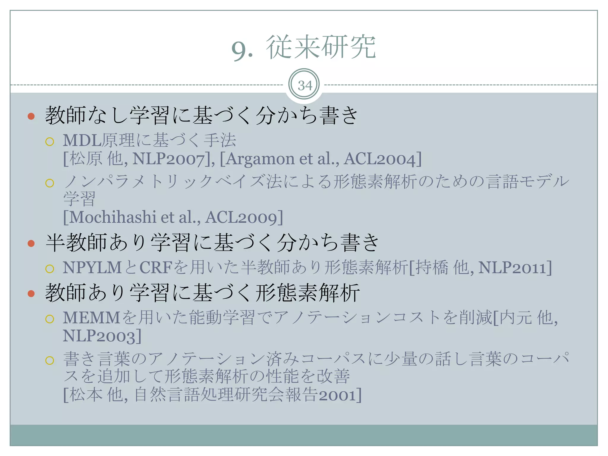 9. 従来研究
34
 教師なし学習に基づく分かち書き
 MDL原理に基づく手法
[松原 他, NLP2007], [Argamon et al., ACL2004]
 ノンパラメトリックベイズ法による形態素解析のための言語モデル
学習
[Mochihashi et al., ACL2009]
 半教師あり学習に基づく分かち書き
 NPYLMとCRFを用いた半教師あり形態素解析[持橋 他, NLP2011]
 教師あり学習に基づく形態素解析
 MEMMを用いた能動学習でアノテーションコストを削減[内元 他,
NLP2003]
 書き言葉のアノテーション済みコーパスに少量の話し言葉のコーパ
スを追加して形態素解析の性能を改善
[松本 他, 自然言語処理研究会報告2001]
 
