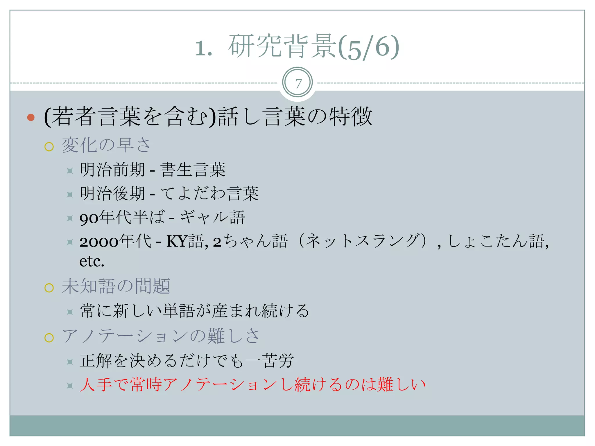 1. 研究背景(5/6)
7
 (若者言葉を含む)話し言葉の特徴
 変化の早さ
 明治前期 - 書生言葉
 明治後期 - てよだわ言葉
 90年代半ば - ギャル語
 2000年代 - KY語, 2ちゃん語（ネットスラング）, しょこたん語,
etc.
 未知語の問題
 常に新しい単語が産まれ続ける
 アノテーションの難しさ
 正解を決めるだけでも一苦労
 人手で常時アノテーションし続けるのは難しい
 