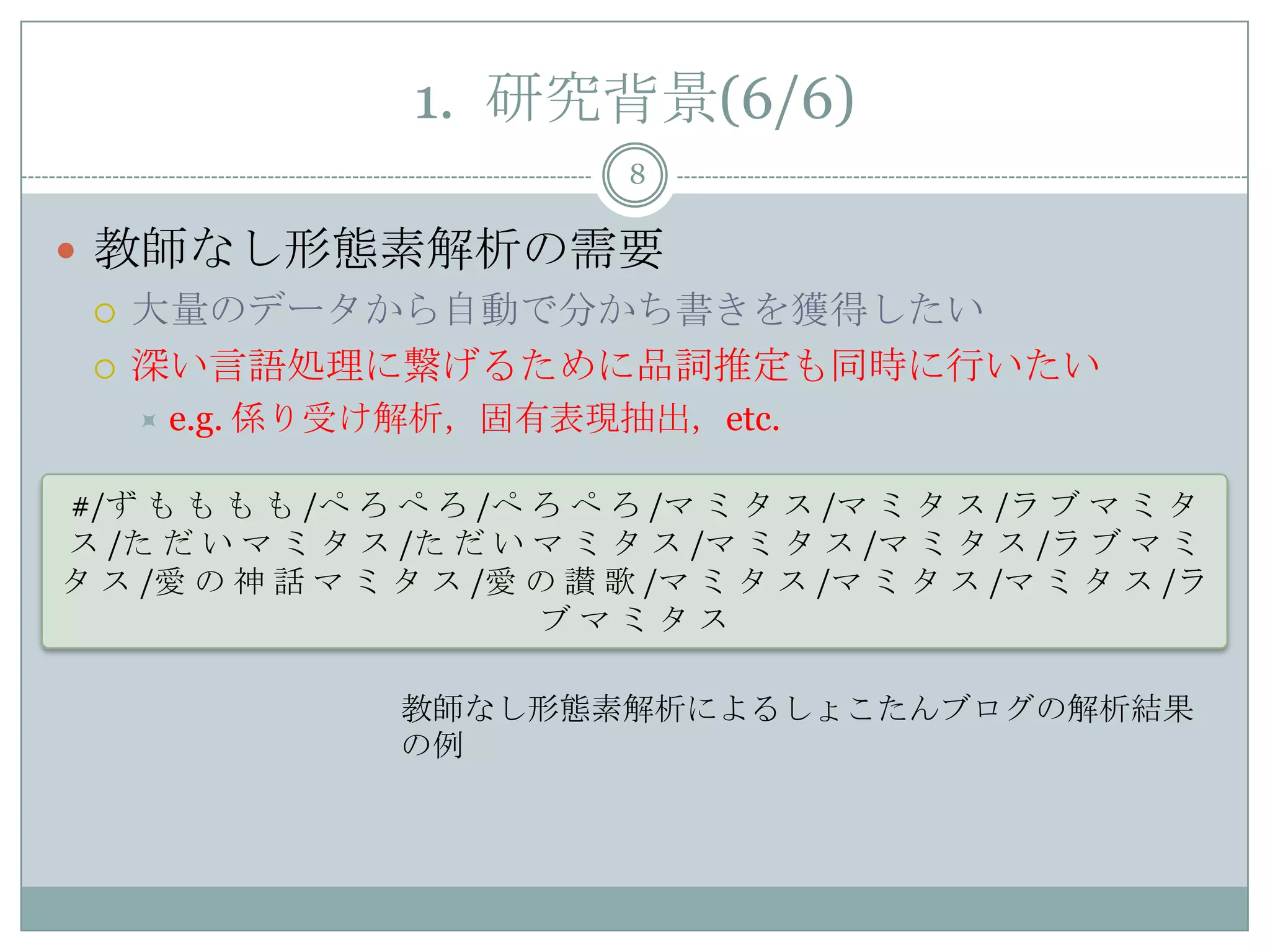1. 研究背景(6/6)
8
 教師なし形態素解析の需要
 大量のデータから自動で分かち書きを獲得したい
 深い言語処理に繋げるために品詞推定も同時に行いたい
 e.g. 係り受け解析，固有表現抽出，etc.
#/ず も も も も /ぺ ろ ぺ ろ /ぺ ろ ぺ ろ /マ ミ タ ス /マ ミ タ ス /ラ ブ マ ミ タ
ス /た だ い マ ミ タ ス /た だ い マ ミ タ ス /マ ミ タ ス /マ ミ タ ス /ラ ブ マ ミ
タ ス /愛 の 神 話 マ ミ タ ス /愛 の 讃 歌 /マ ミ タ ス /マ ミ タ ス /マ ミ タ ス /ラ
ブ マ ミ タ ス
教師なし形態素解析によるしょこたんブログの解析結果
の例
 